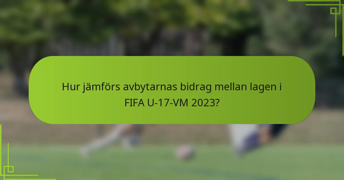 Hur jämförs avbytarnas bidrag mellan lagen i FIFA U-17-VM 2023?