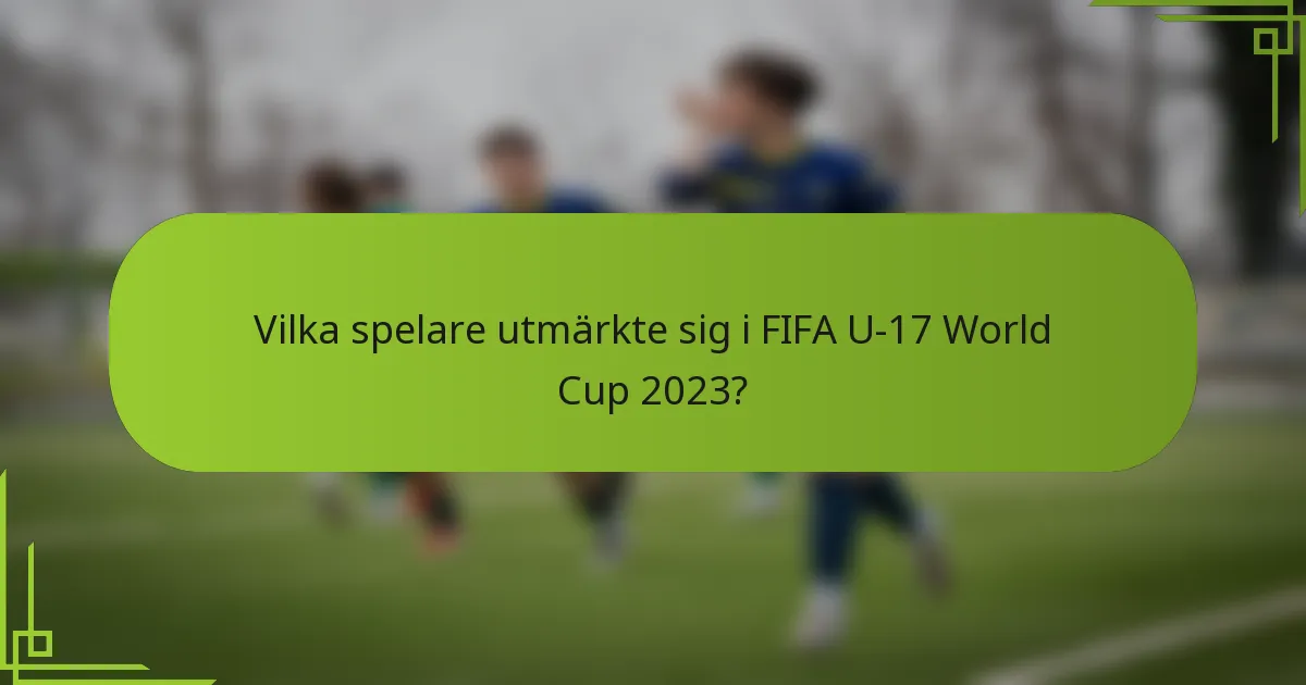 Vilka spelare utmärkte sig i FIFA U-17 World Cup 2023?